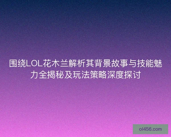 围绕LOL花木兰解析其背景故事与技能魅力全揭秘及玩法策略深度探讨