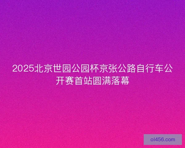 2025北京世园公园杯京张公路自行车公开赛首站圆满落幕