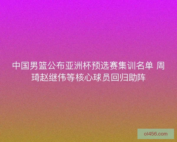 中国男篮公布亚洲杯预选赛集训名单 周琦赵继伟等核心球员回归助阵
