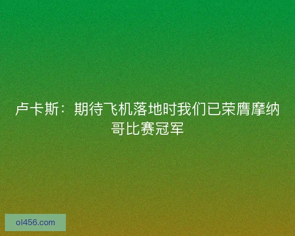 卢卡斯：期待飞机落地时我们已荣膺摩纳哥比赛冠军