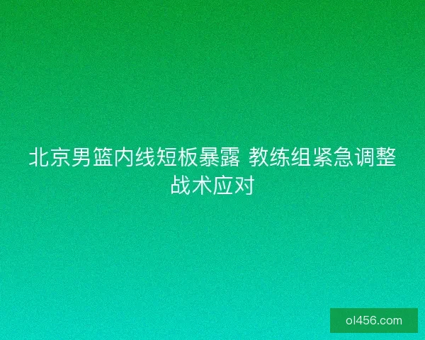 北京男篮内线短板暴露 教练组紧急调整战术应对