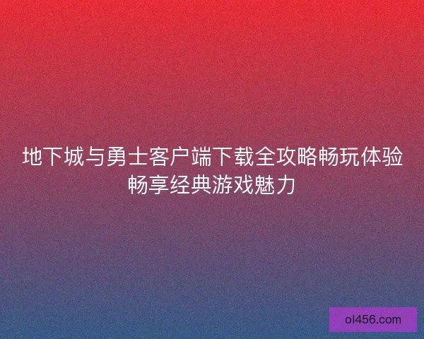 地下城与勇士客户端下载全攻略畅玩体验畅享经典游戏魅力