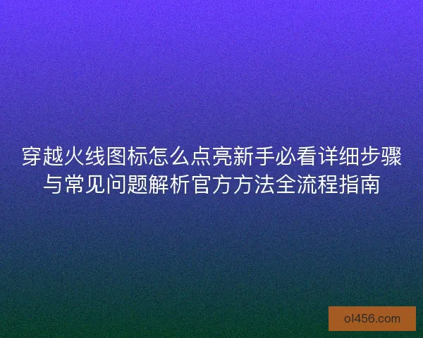 穿越火线图标怎么点亮新手必看详细步骤与常见问题解析官方方法全流程指南