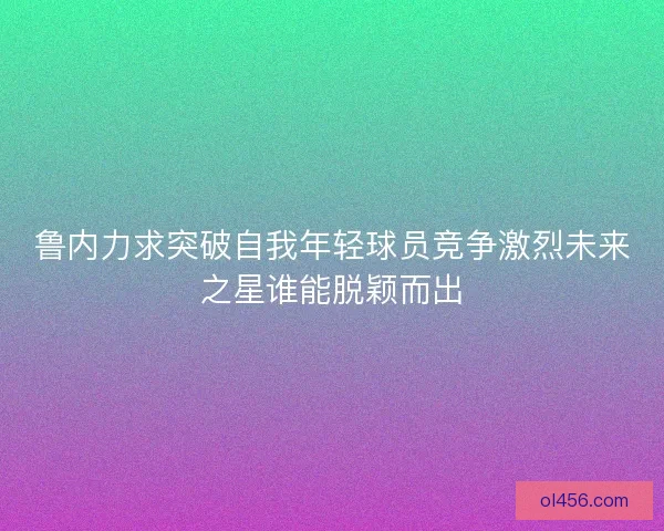 鲁内力求突破自我年轻球员竞争激烈未来之星谁能脱颖而出