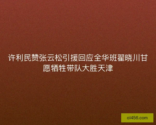 许利民赞张云松引援回应全华班翟晓川甘愿牺牲带队大胜天津