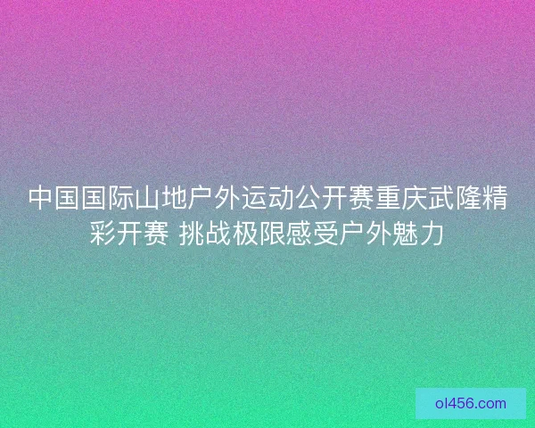 中国国际山地户外运动公开赛重庆武隆精彩开赛 挑战极限感受户外魅力