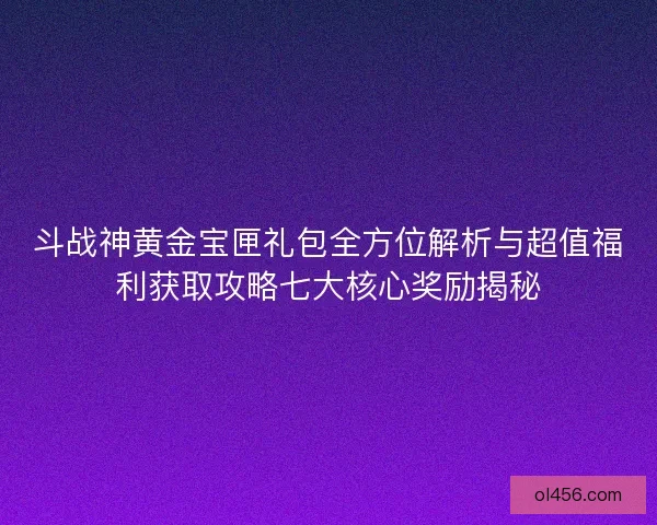 斗战神黄金宝匣礼包全方位解析与超值福利获取攻略七大核心奖励揭秘