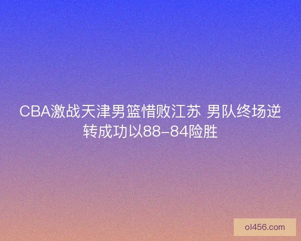 CBA激战天津男篮惜败江苏 男队终场逆转成功以88-84险胜