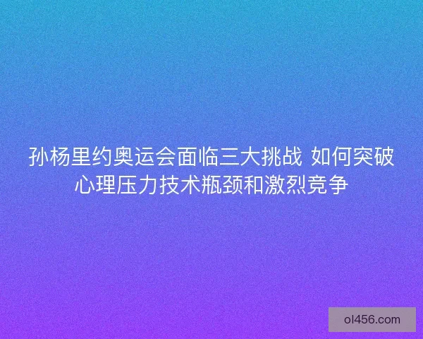 孙杨里约奥运会面临三大挑战 如何突破心理压力技术瓶颈和激烈竞争