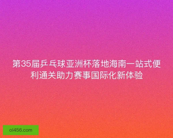 第35届乒乓球亚洲杯落地海南一站式便利通关助力赛事国际化新体验