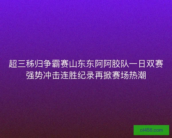 超三秭归争霸赛山东东阿阿胶队一日双赛强势冲击连胜纪录再掀赛场热潮