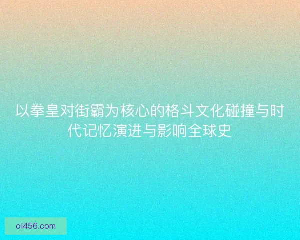 以拳皇对街霸为核心的格斗文化碰撞与时代记忆演进与影响全球史