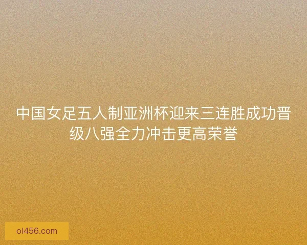 中国女足五人制亚洲杯迎来三连胜成功晋级八强全力冲击更高荣誉