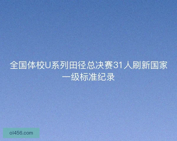全国体校U系列田径总决赛31人刷新国家一级标准纪录